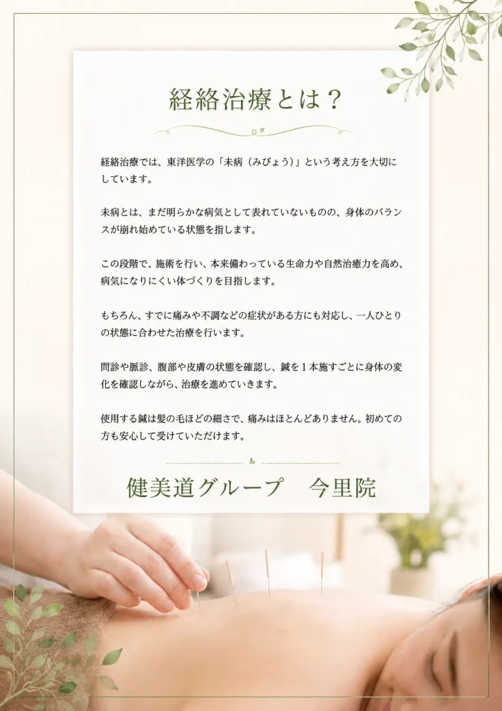 経絡治療とは？　経絡治療では、東洋医学の「未病」という考え方を大切にしています　未病とは、まだ明らかな病気として表れていないものの、身体の状態が崩れ始めている状態を指します　この段階で、施術を行い、本来備わっている生命力や自然治癒力を高め、病気になりにくい体づくりを目指します　もちろん、すでに痛みや不調などの症状がある方にも対応し、一人ひとりの状態に合わせた施術を行います　問診や脈診、腹部や皮膚の状態を確認し、鍼を一本施すごとに身体の変化を確認しながら、治療を進めていきます　使用する鍼は髪の毛ほどの細さで、痛みはほとんどありません　初めての方も安心して受けていただけます　健美道グループ　今里院