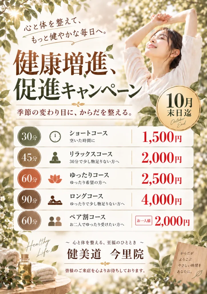 心と体を整えて、もっと健やかな毎日へ　健康増進、促進キャンペーン　季節の変わり目に、体を整える　10月末日迄　30分 ショートコース 空いた時間に 1500円　45分 リラックスコース 30分で少し物足りない方へ 2000円　60分 ゆったりコース ゆったり希望の方へ 2500円　90分ロングコースゆったりで少し物足りない方へ 4000円　60分ペア割コース お二人でゆったり受けたい方へ お一人様2000円　心と体を整える、至福のひととき 健美道 今里院　皆様のご来店を心よりお待ちしています